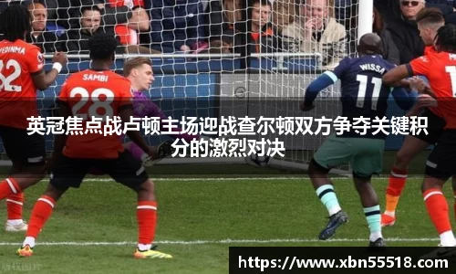 英冠焦点战卢顿主场迎战查尔顿双方争夺关键积分的激烈对决